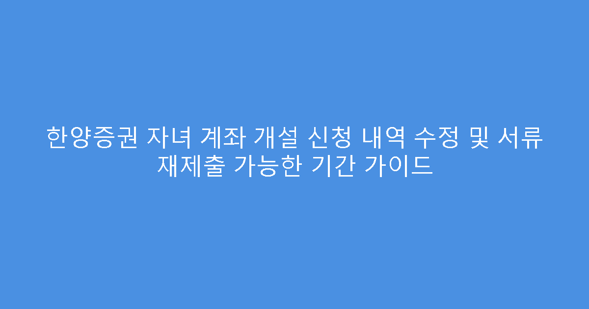 한양증권 자녀 계좌 개설 신청 내역 수정 및 서류 재제출 가능한 기간 가이드
