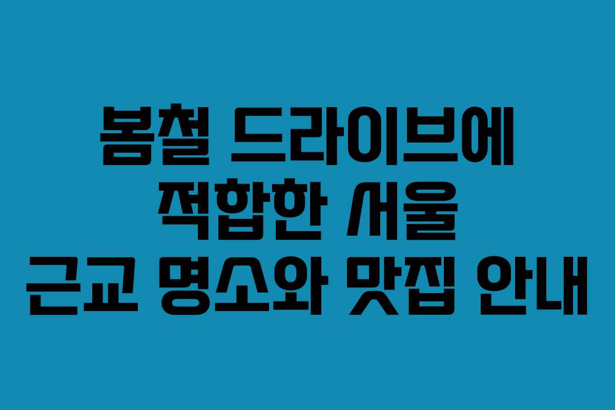 봄철 드라이브에 적합한 서울 근교 명소와 맛집 안내