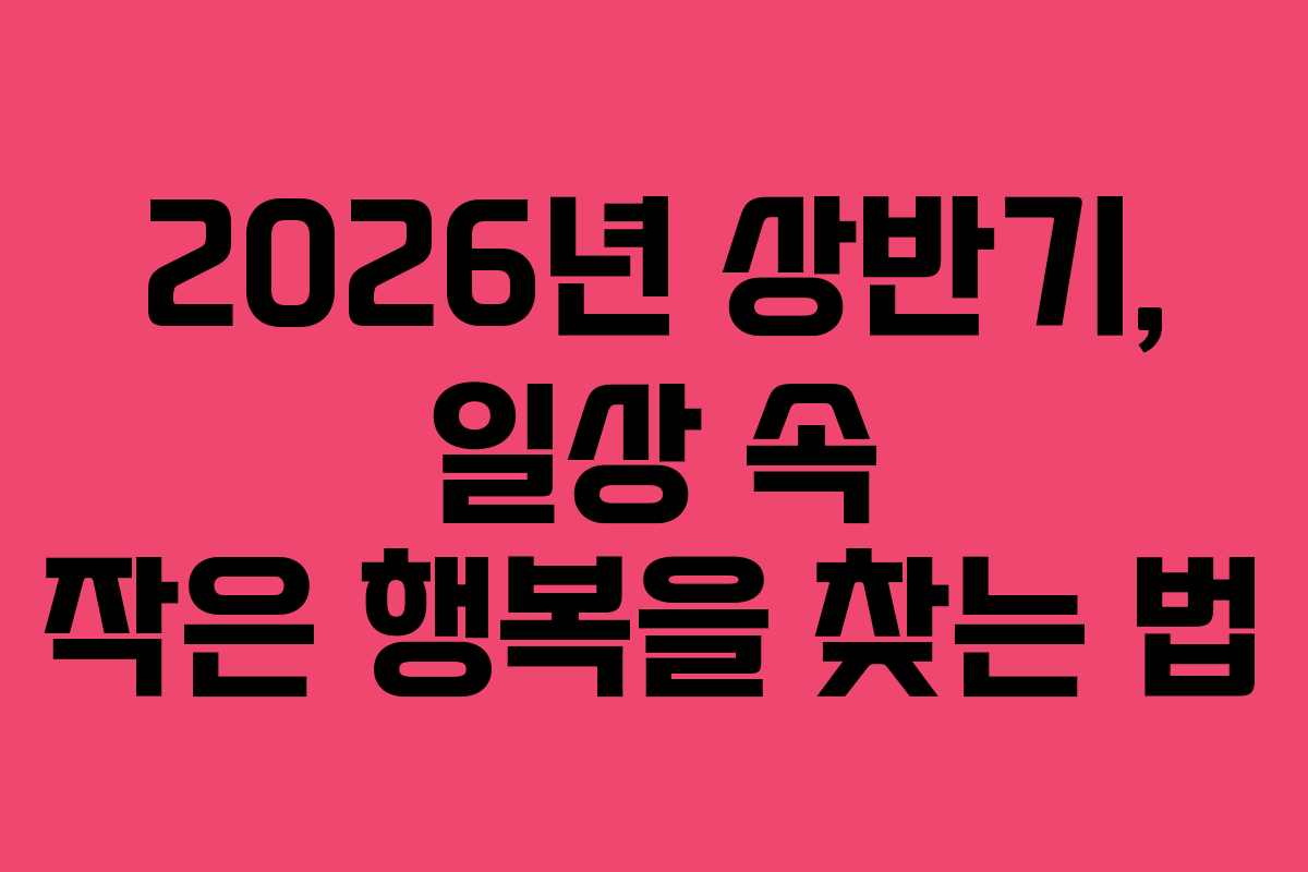 2026년 상반기, 일상 속 작은 행복을 찾는 법