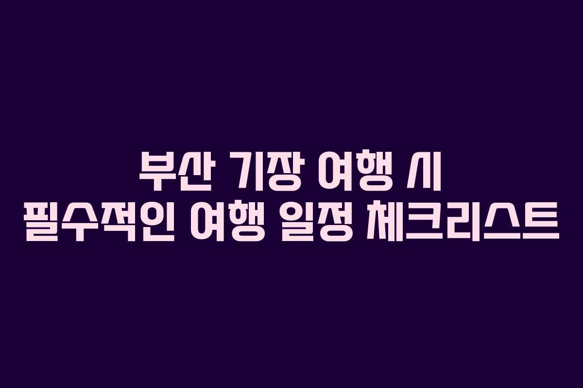 부산 기장 여행 시 필수적인 여행 일정 체크리스트
