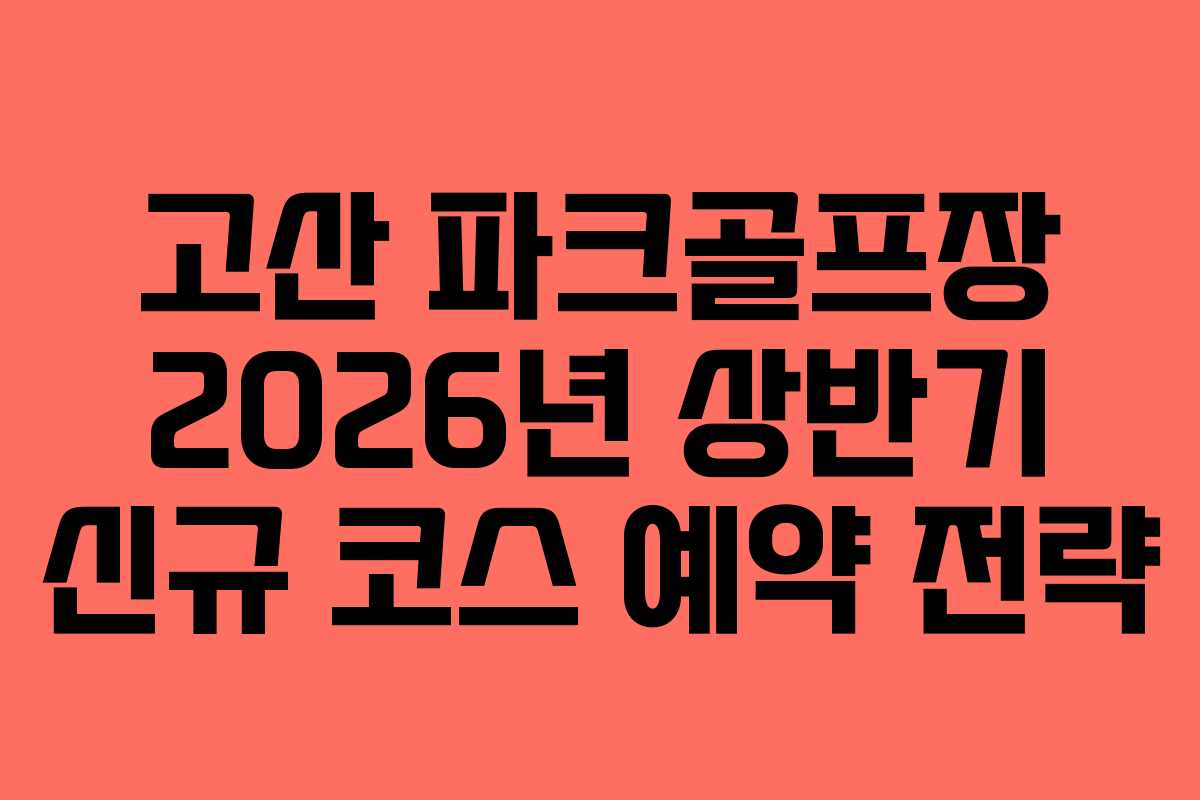 고산 파크골프장 2026년 상반기 신규 코스 예약 전략
