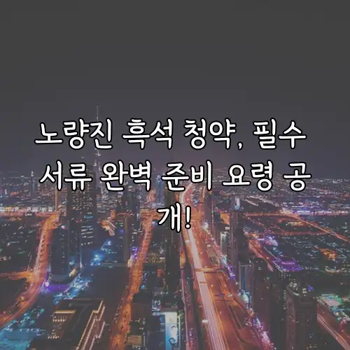 노량진 흑석 청약, 필수 서류 완벽 준비 요령 공개!
